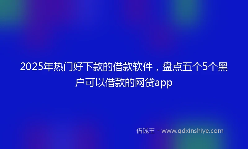 2025年热门好下款的借款软件，盘点五个5个黑户可以借款的网贷app