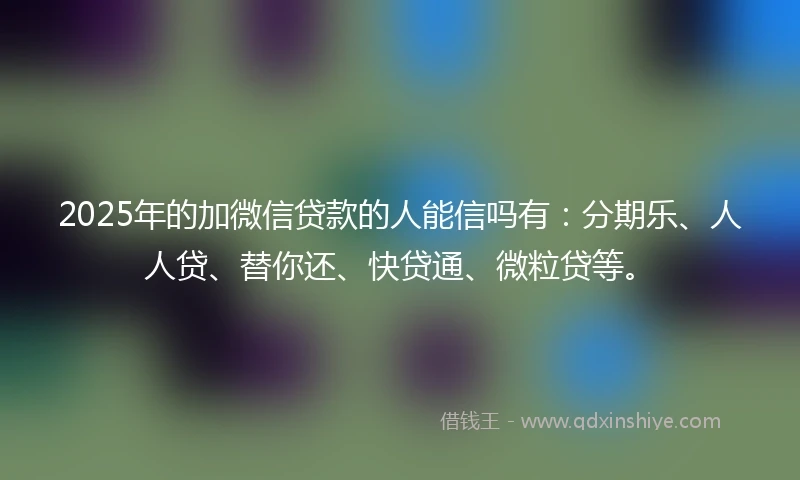 2025年的加微信贷款的人能信吗有：分期乐、人人贷、替你还、快贷通、微粒贷等。