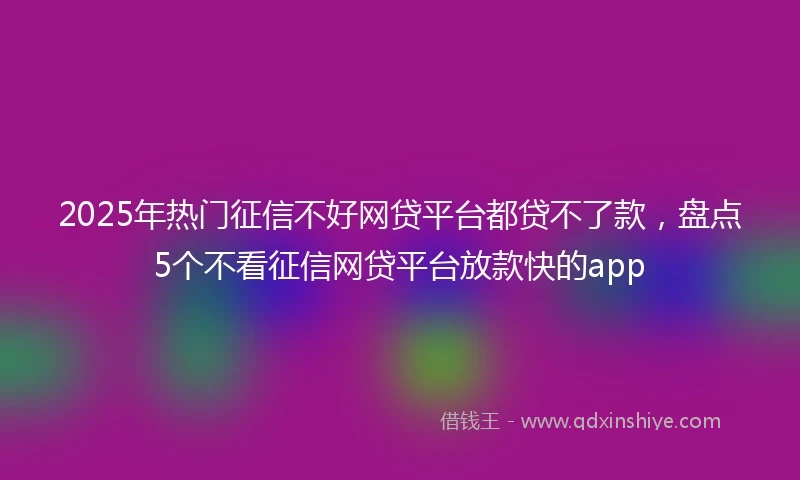 2025年热门征信不好网贷平台都贷不了款，盘点5个不看征信网贷平台放款快的app