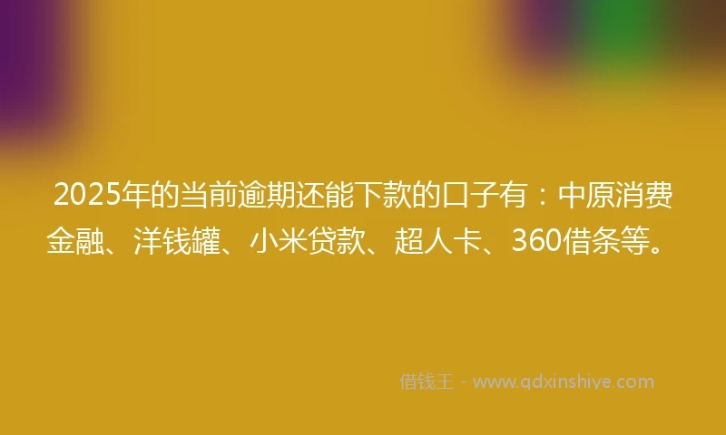 2025年的当前逾期还能下款的口子有：中原消费金融、洋钱罐、小米贷款、超人卡、360借条等。
