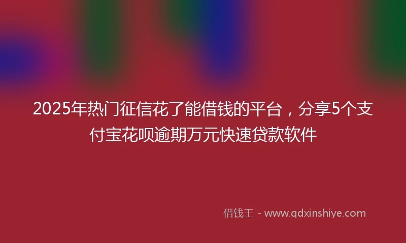 2025年热门征信花了能借钱的平台，分享5个支付宝花呗逾期万元快速贷款软件