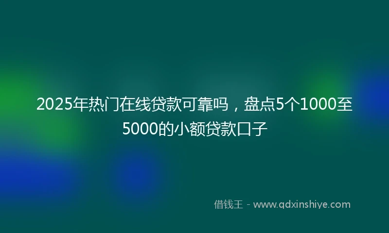 2025年热门在线贷款可靠吗，盘点5个1000至5000的小额贷款口子