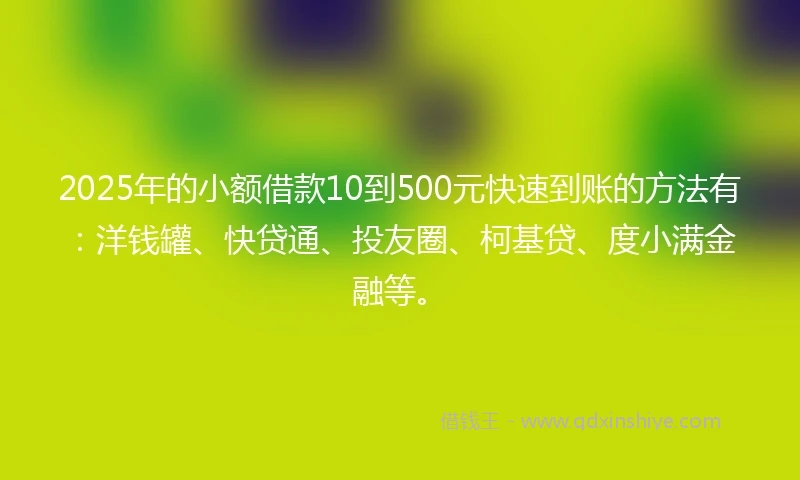 2025年的小额借款10到500元快速到账的方法有：洋钱罐、快贷通、投友圈、柯基贷、度小满金融等。