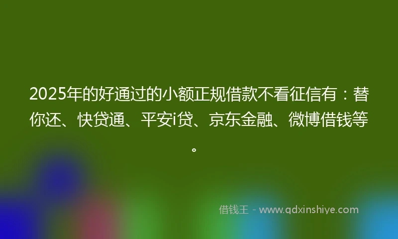 2025年的好通过的小额正规借款不看征信有:替你还、快贷通、平安i贷、京东金融、微博借钱等。