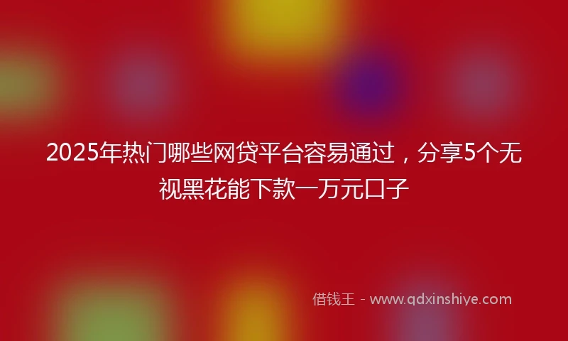 2025年热门哪些网贷平台容易通过，分享5个无视黑花能下款一万元口子
