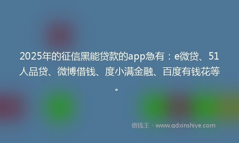 2025年的征信黑能贷款的app急有：e微贷、51人品贷、微博借钱、度小满金融、百度有钱花等。