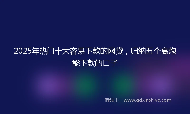 2025年热门十大容易下款的网贷，归纳五个高炮能下款的口子