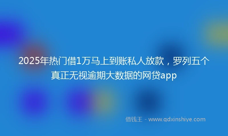 2025年热门借1万马上到账私人放款，罗列五个真正无视逾期大数据的网贷app