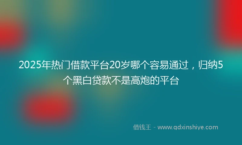 2025年热门借款平台20岁哪个容易通过，归纳5个黑白贷款不是高炮的平台