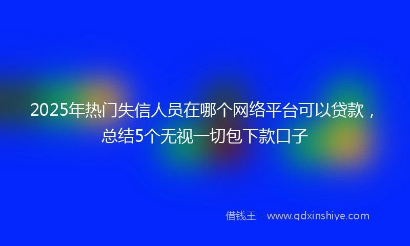2025年热门失信人员在哪个网络平台可以贷款，总结5个无视一切包下款口子