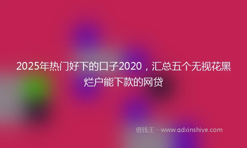 2025年热门好下的口子2020，汇总五个无视花黑烂户能下款的网贷