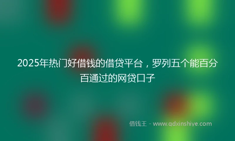 2025年热门好借钱的借贷平台，罗列五个能百分百通过的网贷口子