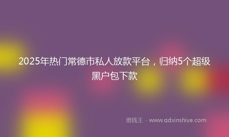 2025年热门常德市私人放款平台，归纳5个超级黑户包下款