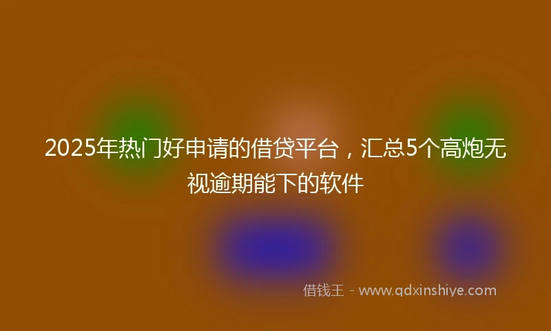 2025年热门好申请的借贷平台，汇总5个高炮无视逾期能下的软件