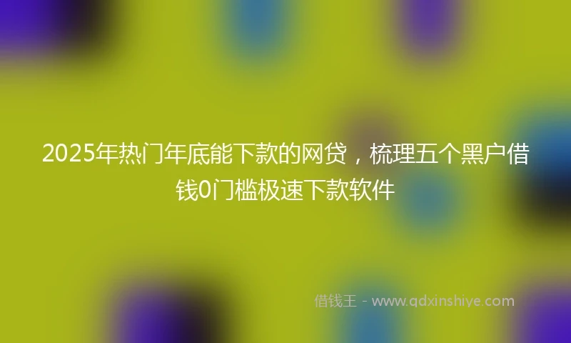 2025年热门年底能下款的网贷，梳理五个黑户借钱0门槛极速下款软件