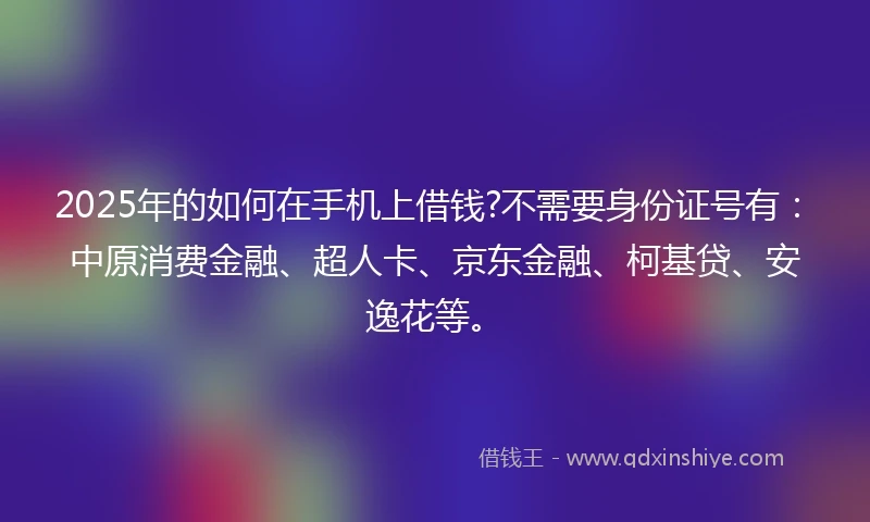 2025年的如何在手机上借钱?不需要身份证号有：中原消费金融、超人卡、京东金融、柯基贷、安逸花等。