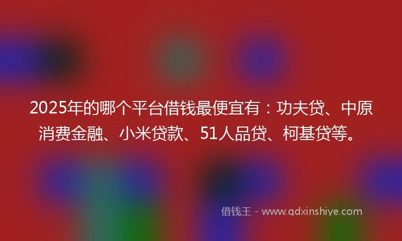 2025年的哪个平台借钱最便宜有：功夫贷、中原消费金融、小米贷款、51人品贷、柯基贷等。