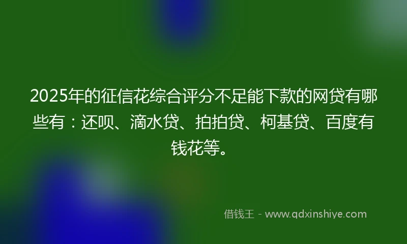 2025年的征信花综合评分不足能下款的网贷有哪些有：还呗、滴水贷、拍拍贷、柯基贷、百度有钱花等。
