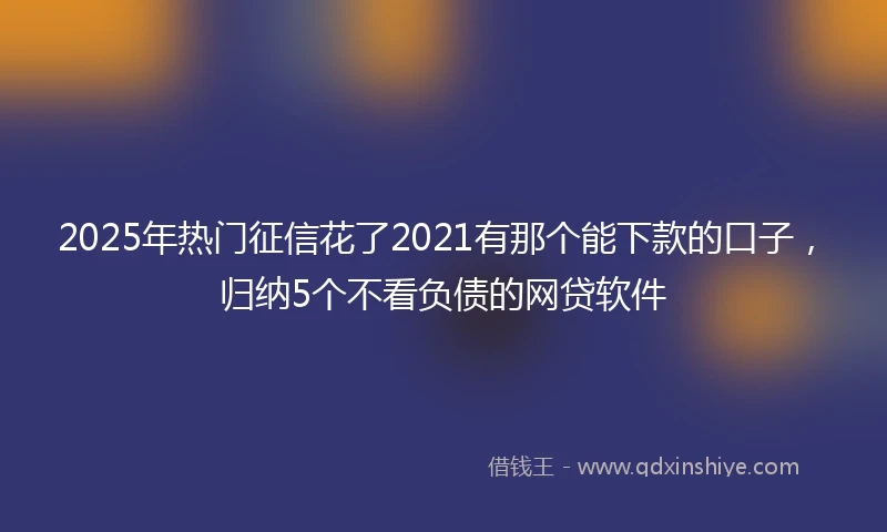 2025年热门征信花了2021有那个能下款的口子，归纳5个不看负债的网贷软件