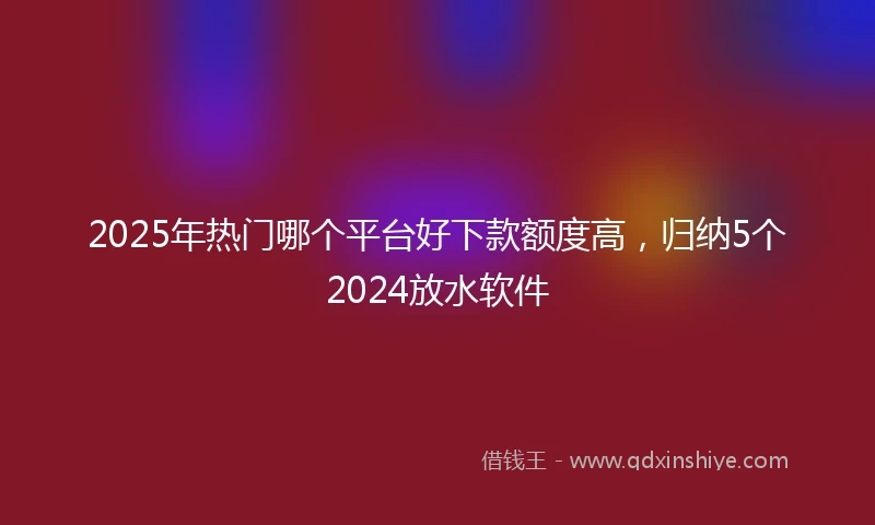 2025年热门哪个平台好下款额度高,归纳5个2024放水软件