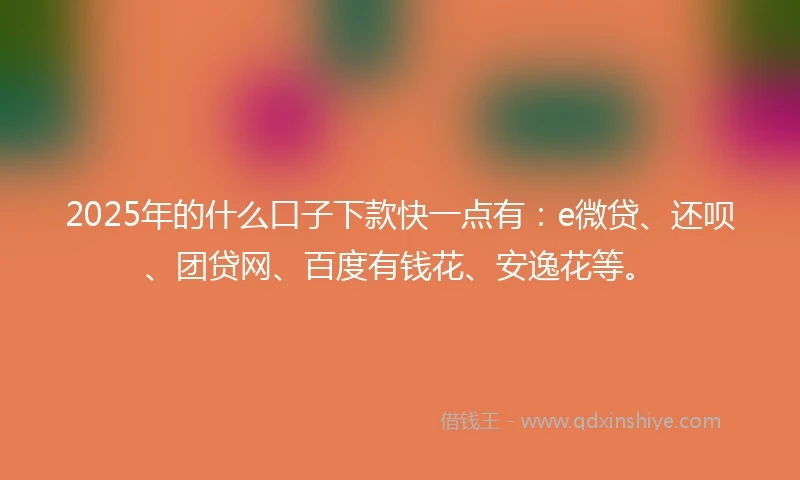 2025年的什么口子下款快一点有：e微贷、还呗、团贷网、百度有钱花、安逸花等。