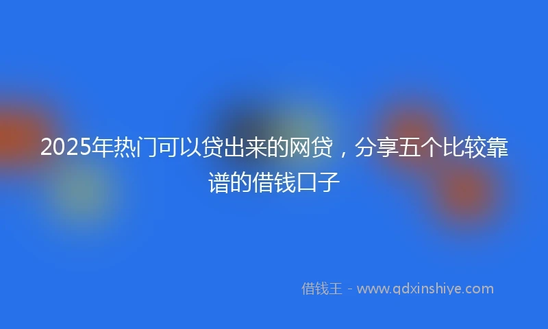 2025年热门可以贷出来的网贷，分享五个比较靠谱的借钱口子