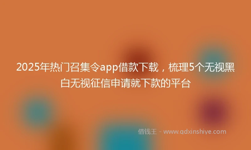 2025年热门召集令app借款下载，梳理5个无视黑白无视征信申请就下款的平台