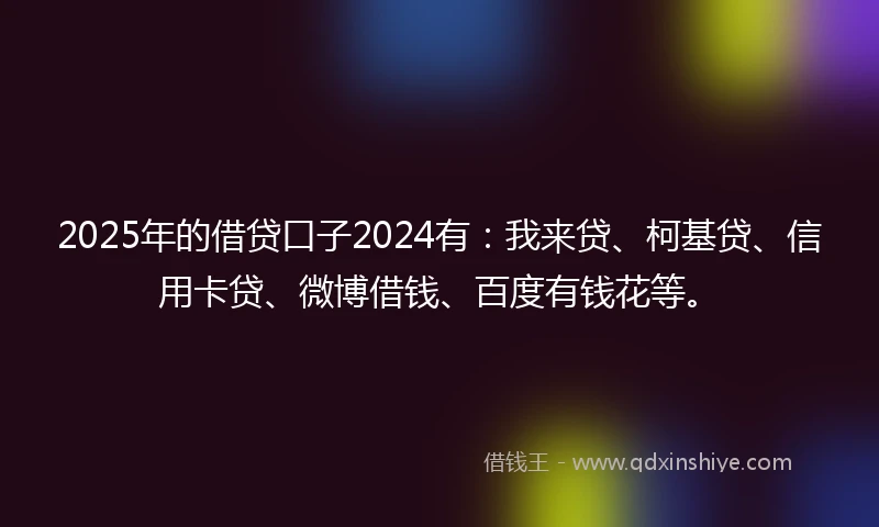 2025年的借贷口子2024有：我来贷、柯基贷、信用卡贷、微博借钱、百度有钱花等。