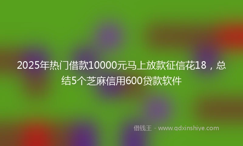 2025年热门借款10000元马上放款征信花18，总结5个芝麻信用600贷款软件