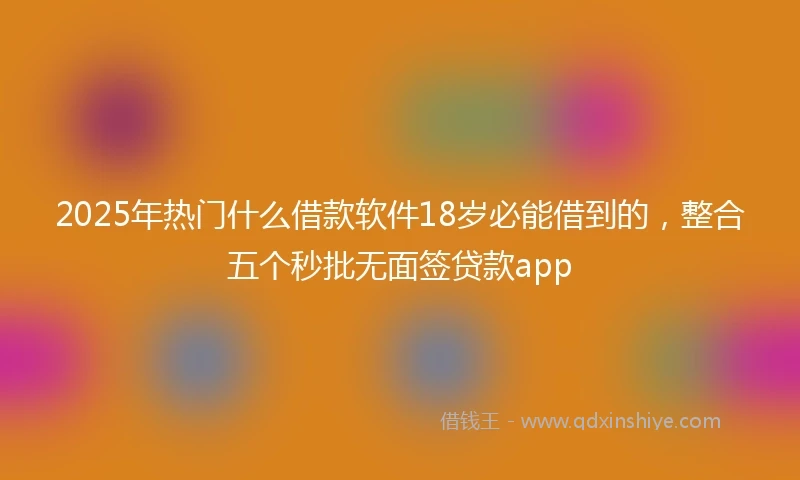 2025年热门什么借款软件18岁必能借到的，整合五个秒批无面签贷款app