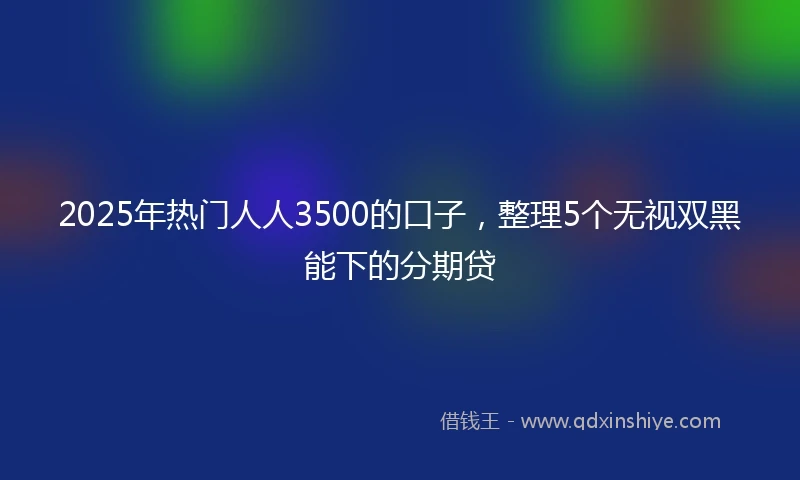 2025年热门人人3500的口子，整理5个无视双黑能下的分期贷