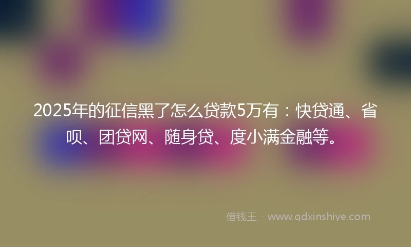 2025年的征信黑了怎么贷款5万有：快贷通、省呗、团贷网、随身贷、度小满金融等。