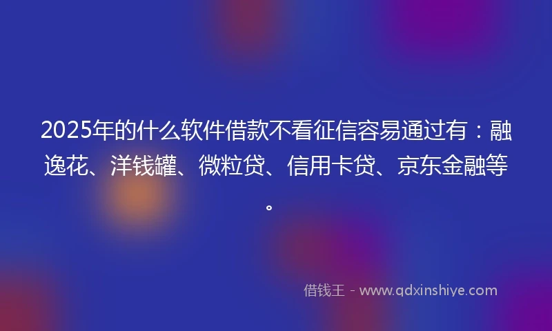 2025年的什么软件借款不看征信容易通过有：融逸花、洋钱罐、微粒贷、信用卡贷、京东金融等。