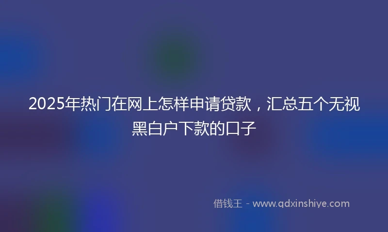 2025年热门在网上怎样申请贷款，汇总五个无视黑白户下款的口子