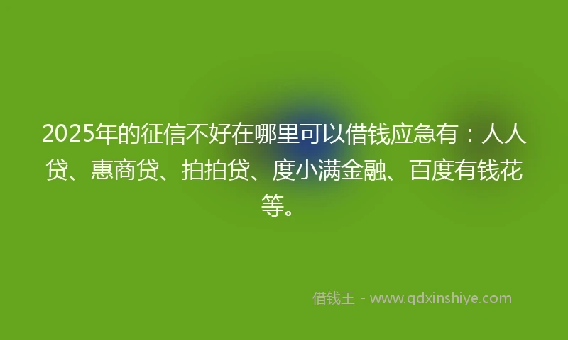 2025年的征信不好在哪里可以借钱应急有：人人贷、惠商贷、拍拍贷、度小满金融、百度有钱花等。