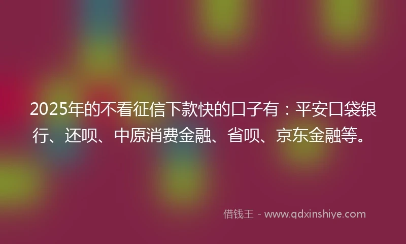 2025年的不看征信下款快的口子有：平安口袋银行、还呗、中原消费金融、省呗、京东金融等。