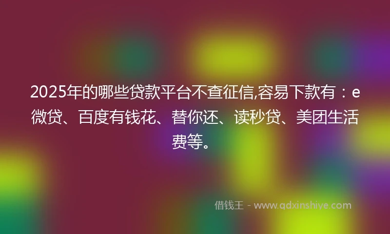 2025年的哪些贷款平台不查征信,容易下款有：e微贷、百度有钱花、替你还、读秒贷、美团生活费等。