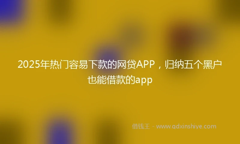2025年热门容易下款的网贷APP，归纳五个黑户也能借款的app