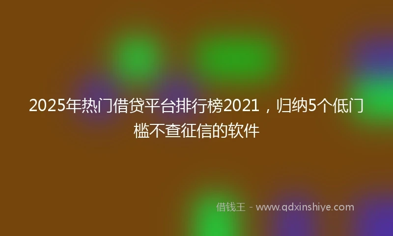 2025年热门借贷平台排行榜2021，归纳5个低门槛不查征信的软件