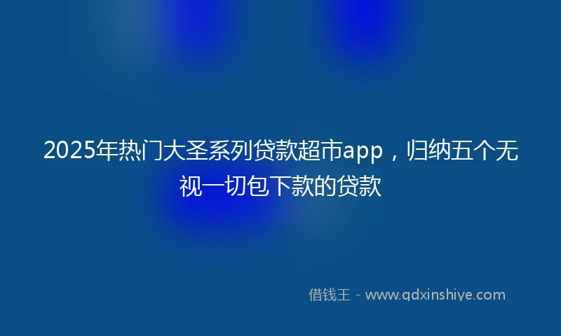 2025年热门大圣系列贷款超市app，归纳五个无视一切包下款的贷款