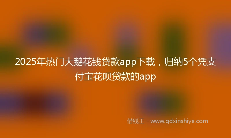 2025年热门大鹅花钱贷款app下载，归纳5个凭支付宝花呗贷款的app
