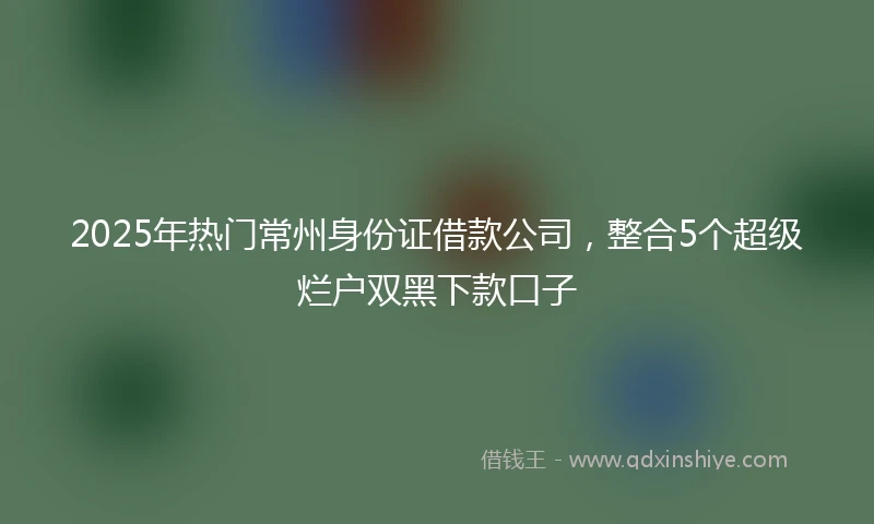 2025年热门常州身份证借款公司，整合5个超级烂户双黑下款口子