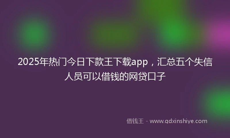 2025年热门今日下款王下载app，汇总五个失信人员可以借钱的网贷口子
