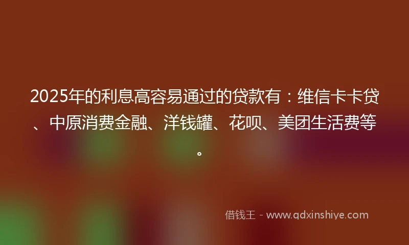 2025年的利息高容易通过的贷款有：维信卡卡贷、中原消费金融、洋钱罐、花呗、美团生活费等。