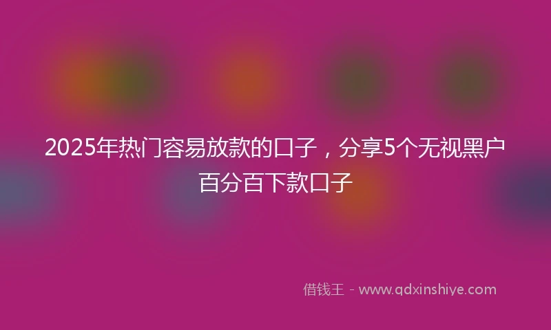2025年热门容易放款的口子，分享5个无视黑户百分百下款口子