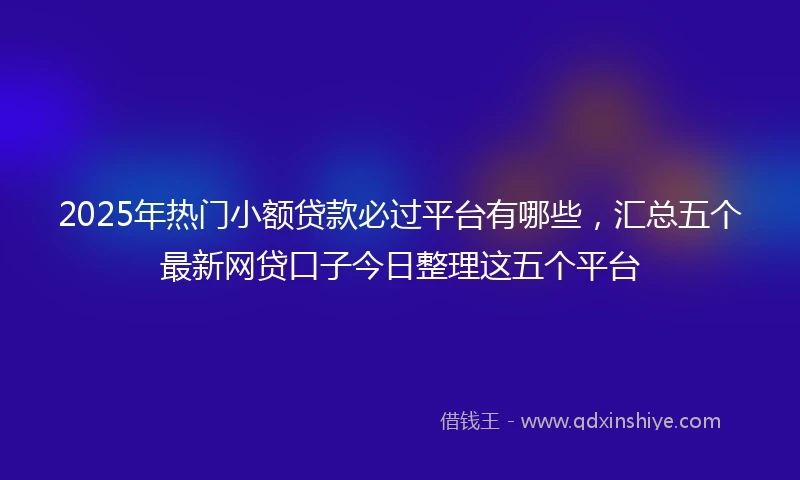 2025年热门小额贷款必过平台有哪些，汇总五个最新网贷口子今日整理这五个平台