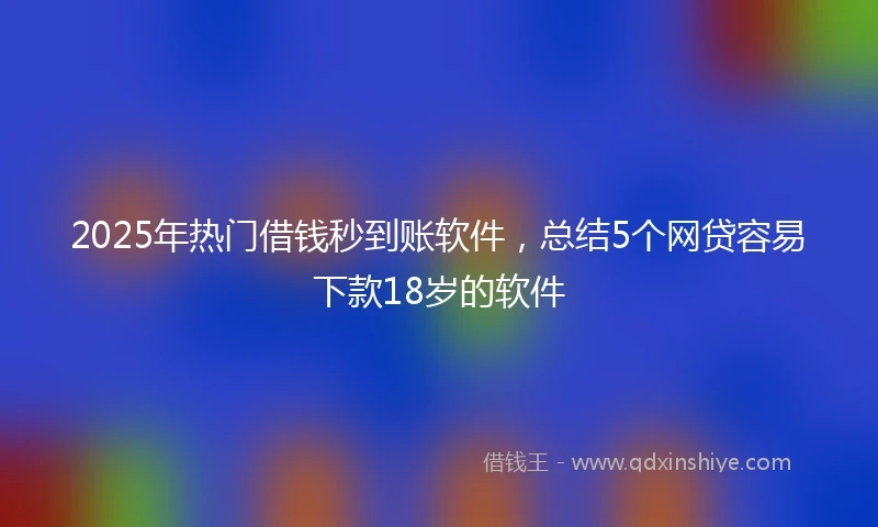 2025年热门借钱秒到账软件，总结5个网贷容易下款18岁的软件