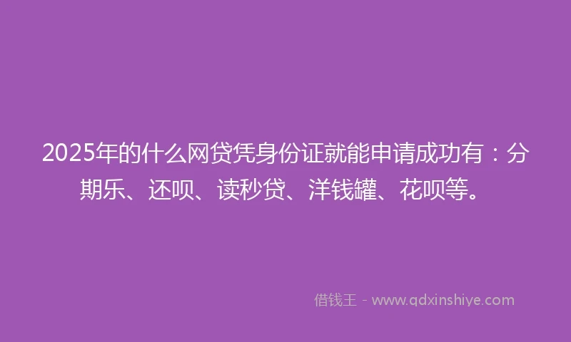 2025年的什么网贷凭身份证就能申请成功有：分期乐、还呗、读秒贷、洋钱罐、花呗等。