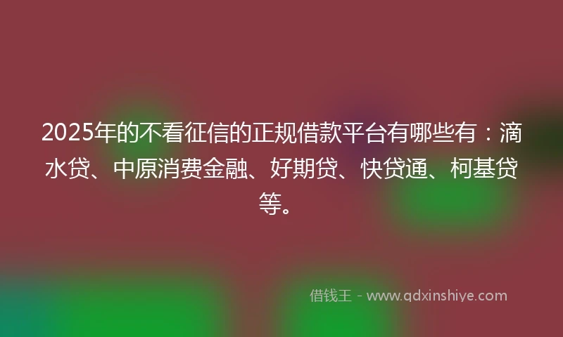2025年的不看征信的正规借款平台有哪些有：滴水贷、中原消费金融、好期贷、快贷通、柯基贷等。