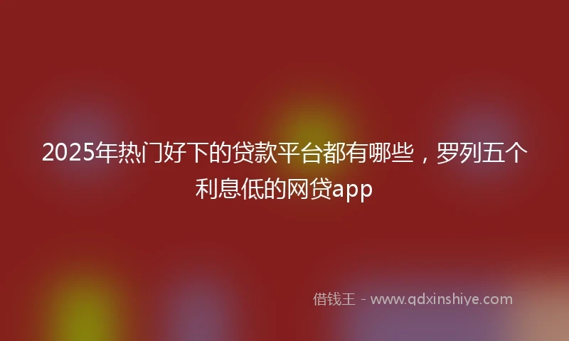 2025年热门好下的贷款平台都有哪些，罗列五个利息低的网贷app